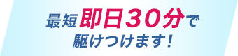 最短即日３０分で駆けつけます!