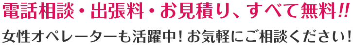 電話相談・出張料・お見積り、すべて無料!!女性オペレーターも活躍中! お気軽にご相談ください!