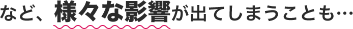 など、様々な影響が出てしまうことも…