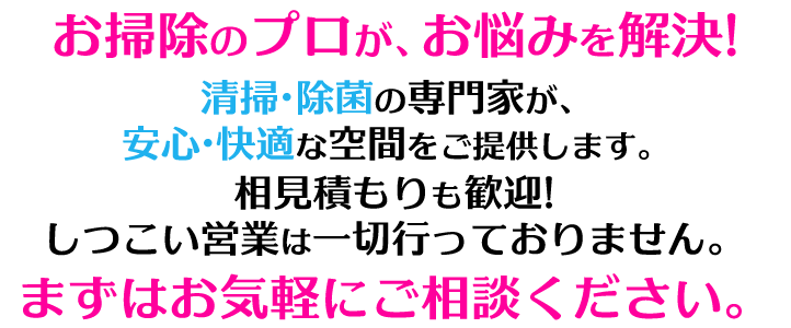 清掃のプロがお悩みを解決!清掃・除菌のプロがあなたの大切な人に安心・快適な空間をご提供します！相見積もりも大歓迎！無理な営業はいたしません！まずはお気軽にご相談ください！